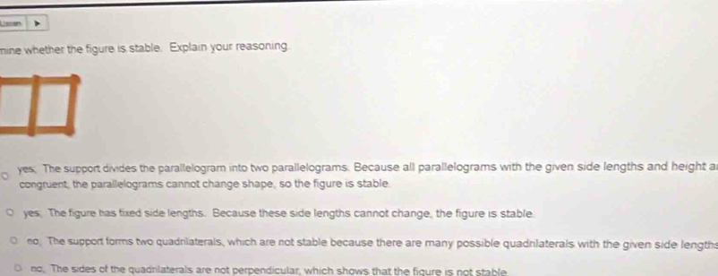 Lisson
mine whether the figure is stable. Explain your reasoning
yes. The support divides the parallelogram into two parallelograms. Because all parallelograms with the given side lengths and height a
congruent, the parallelograms cannot change shape, so the figure is stable
yes. The figure has fixed side lengths. Because these side lengths cannot change, the figure is stable
no. The support forms two quadniaterals, which are not stable because there are many possible quadnlaterals with the given side length
no. The sides of the quadrilaterals are not perpendicular, which shows that the figure is not stable