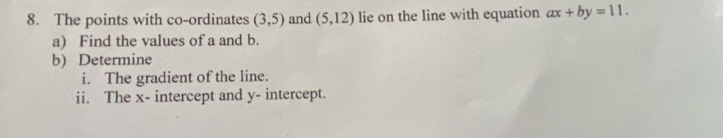 The points with co-ordinates (3,5) and (5,12) lie on the line with equation ax+by=11. 
a) Find the values of a and b. 
b) Determine 
i. The gradient of the line. 
ii. The x - intercept and y - intercept.