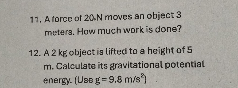 A force of 20 N moves an object 3
meters. How much work is done? 
12. A 2 kg object is lifted to a height of 5
m. Calculate its gravitational potential 
energy. (Use g=9.8m/s^2)