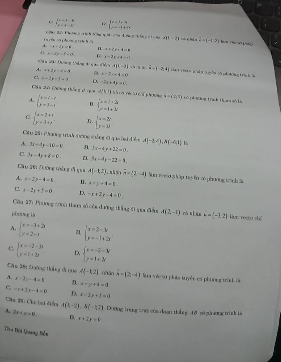 c beginarrayl x=3-3t y=4-3tendarray. D. beginarrayl x=1+3t y=-1+4tendarray.
Cầu 22: Phang trình tổng quát của đường thắng đi qua A(1i-2) yà nhận vector n=(-1,2) làm véc tơ pháp
tuyền có phưng trình là
A. -x+2y=0. B. x+2y+4=0.
C x-2y-5=0. D. x-2y+4=0
Cầu 23: Đường thắng đi qua điểm A(1;-2) và nhận vector n=(-2;4) làm véctơ pháp tuyền có phương trình là
A. x+2y+4=0 B. x-2y+4=0.
C. x-2y-5=0. D. -2x+4y=0.
Câu 24: Đường thắng đ qua A(1;1) và có véctơ chỉ phương vector u=(2;3) cô phương trình tham số là
A. beginarrayl x=1-t y=3-tendarray. . B. beginarrayl x=1+2t y=1+3tendarray. .
C. beginarrayl x=2+t y=3+tendarray. . D. beginarrayl x=2t y=3tendarray. .
Câu 25: Phương trình đường thẳng đi qua hai điểm A(-2;4),B(-6;1) là
A. 3x+4y-10=0. B. 3x-4y+22=0.
C. 3x-4y+8=0. D. 3x-4y-22=0.
Cầu 26: Dường thẳng đi qua A(-1;2) , nhận vector n=(2;-4) làm vectơ pháp tuyến có phương trình là
A. x-2y-4=0. B. x+y+4=0.
C. x-2y+5=0. D. -x+2y-4=0.
Câu 27: Phương trình tham số của đường thẳng di qua điểm A(2;-1) và nhận vector u=(-3;2) làm vectσ chỉ
phương là
A. beginarrayl x=-3+2t y=2-tendarray. B. beginarrayl x=2-3t y=-1+2tendarray.
C. beginarrayl x=-2-3t y=1+2tendarray. D. beginarrayl x=-2-3t y=1+2tendarray. .
Câu 28: Đường thẳng đi qua A(-1;2) , nhận vector n=(2;-4) làm véc tơ pháo tuyển có phương trình là:
A. x-2y-4=0 B. x+y+4=0
C. -x+2y-4=0 D. x-2y+5=0
Cầu 29: Cho hai điểm A(1;-2),B(-1;2) Dường trung trực của đoạn thẳng AB có phương trình là
A. 2x+y=0. B. x+2y=0
Th s Bùi Quang Bốn