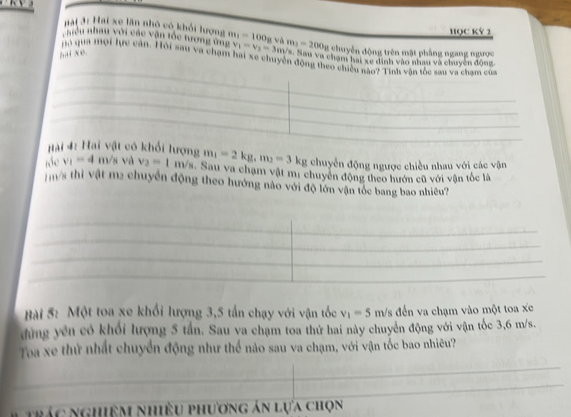 Hại 3: Hai xe lần nhỏ có khối lượng 
HQC Kỷ 2 
nhều nhau với các vận tóc tương ứng v_1=v_3=3m/s Va. Sau va chạm hai xe dinh vào nhau và chuyên động 
hại xe. m_1=100_8 và m_2=200_8 chuyển động trên mặt phẳng ngang ngược 
Hộ qua mội lực cản. Hỏi sau va chạm hai xe chuyển động theo chiều nào? Tính vận tốc sau va chạm của 
Hài 4: Hai vật có khối lượng m_1=2kg, m_2=3kg chuyển động ngược chiều nhau với các vận 
tóe v_1=4 m/s và v_3=1 m/s. Sau va chạm vật mị chuyển động theo hướn cũ với vận tốc là
m/s thì vật m2 chuyển động theo hướng nào với độ lớn vận tốc bang bao nhiều? 
Bài 5: Một toa xe khối lượng 3,5 tấn chạy với vận tốc v_1=5m/s đến va chạm vào một toa xe 
đng yên có khối lượng 5 tần. Sau va chạm toa thứ hai này chuyển động với vận tốc 3,6 m/s. 
Toa xe thứ nhất chuyển động như thể nào sau va chạm, với vận tốc bao nhiêu? 
Nc nghiệm nhiều phương án lựa chọn