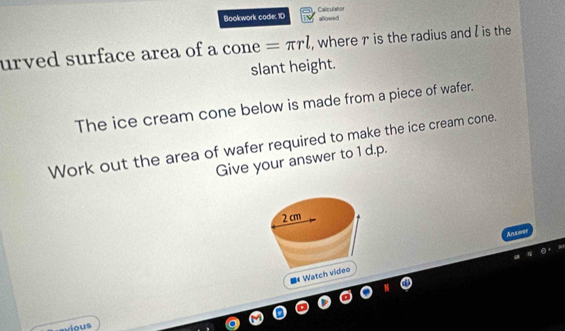 Bookwork code: ID Calculator 
allowed 
urved surface area of a CO ne =π rl , where r is the radius and I is the 
slant height. 
The ice cream cone below is made from a piece of wafer. 
Work out the area of wafer required to make the ice cream cone. 
Give your answer to 1 d.p. 
Answor 
■《 Wa 
evious