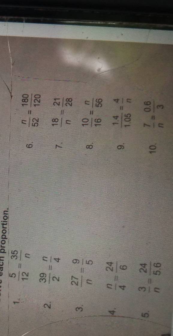 each proportion. 
1.  5/12 = 35/n 
6.  n/52 = 180/120 
2.  39/2 = n/4 
7.  18/n = 21/28 
3.  27/n = 9/5 
8.  10/16 = n/56 
4.  n/4 = 24/6 
9.  (1.4)/1.05 = 4/n 
5.  3/n = 24/5.6 
10.  7/n = (0.6)/3 