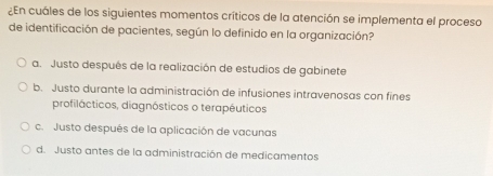 ¿En cuáles de los siguientes momentos críticos de la atención se implementa el proceso
de identificación de pacientes, según lo definido en la organización?
a. Justo después de la realización de estudios de gabinete
b. Justo durante la administración de infusiones intravenosas con fines
profilácticos, diagnósticos o terapéuticos
c. Justo después de la aplicación de vacunas
d. Justo antes de la administración de medicamentos