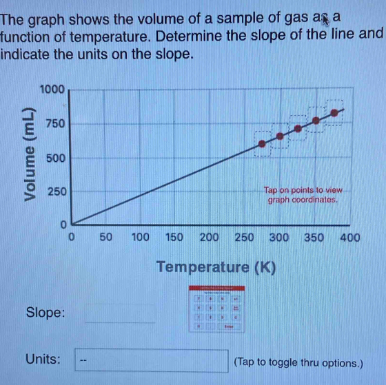 The graph shows the volume of a sample of gas as a 
function of temperature. Determine the slope of the line and 
indicate the units on the slope. 
Temperature (K) 
s 
. $ . = 
Slope: □ , . 
. 
Units: □ (Tap to toggle thru options.)