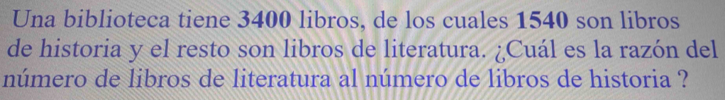 Una biblioteca tiene 3400 libros, de los cuales 1540 son libros 
de historia y el resto son libros de literatura. ¿Cuál es la razón del 
número de libros de literatura al número de libros de historia ?