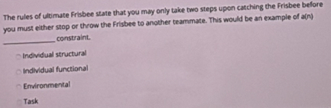 The rules of ultimate Frisbee state that you may only take two steps upon catching the Frisbee before
you must either stop or throw the Frisbee to another teammate. This would be an example of a(n)
_constraint.
Individual structural
Individual functional
Environmental
Task