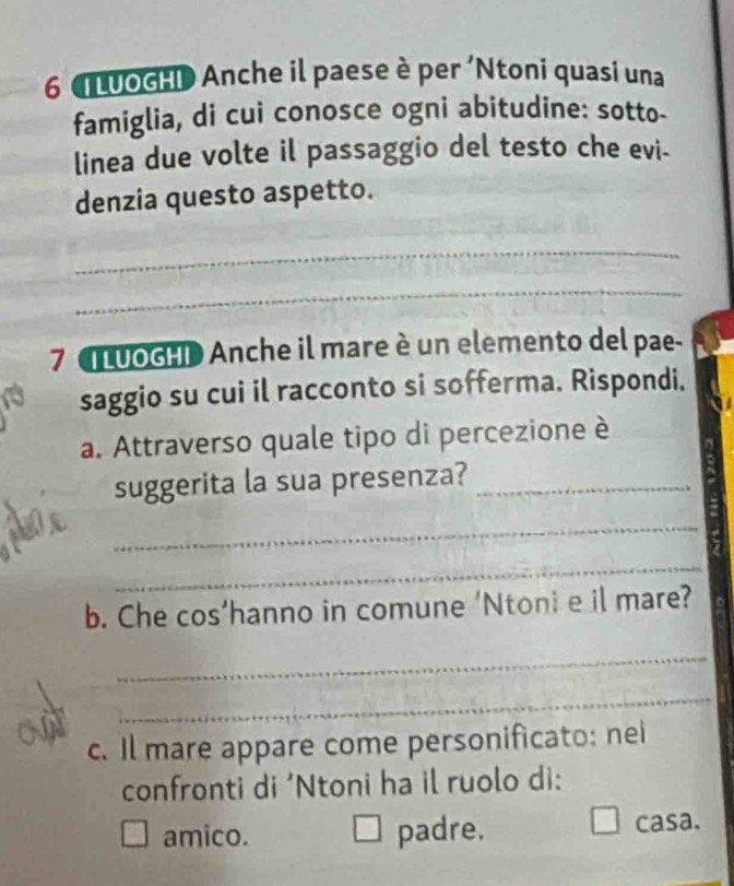 LưOGHD Anche il paese è per 'Ntoni quasi una
famiglia, di cui conosce ogni abitudine: sotto-
linea due volte il passaggio del testo che evi-
denzia questo aspetto.
_
_
7 uOGHD Anche il mare è un elemento del pae-
saggio su cui il racconto si sofferma. Rispondi.
a. Attraverso quale tipo di percezione è
suggerita la sua presenza?_
_
_
b. Che cos’hanno in comune 'Ntoni e il mare?
_
_
c. Il mare appare come personificato: nei
confronti di ‘Ntoni ha il ruolo di:
amico. padre. casa.