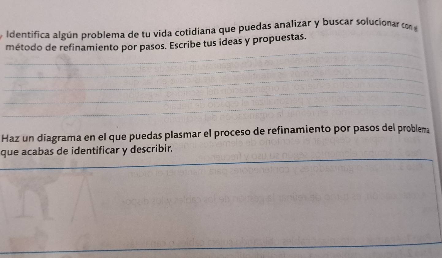 Identifica algún problema de tu vida cotidiana que puedas analizar y buscar solucionar con 
_ 
método de refinamiento por pasos. Escribe tus ideas y propuestas. 
_ 
_ 
_ 
_ 
Haz un diagrama en el que puedas plasmar el proceso de refinamiento por pasos del problema 
_ 
_ 
que acabas de identificar y describir. 
_ 
_