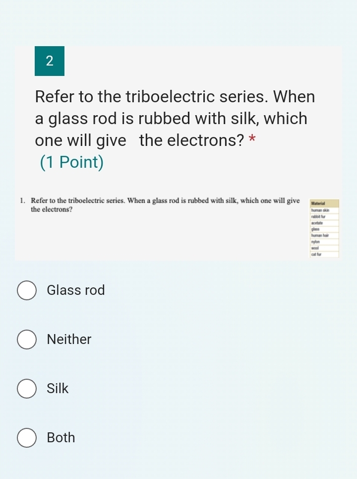 Refer to the triboelectric series. When
a glass rod is rubbed with silk, which
one will give the electrons? *
(1 Point)
1. Refer to the triboelectric series. When a glass rod is rubbed with silk, which one will give Material
the electrons? rabbit fur human skin
acetate
class
human hair
nylon
wool
cat fur
Glass rod
Neither
Silk
Both