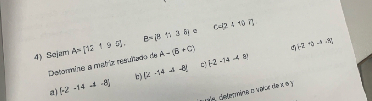 Sejam A=[12195], B=[81136] C=[24107].
c) [-2-14-48] d) [-210-4-8]
Determine a matriz resultado de A-(B+C)
a [-2-14-4-8] b) [2-14-4-8]
vais, determine o valor de x e y