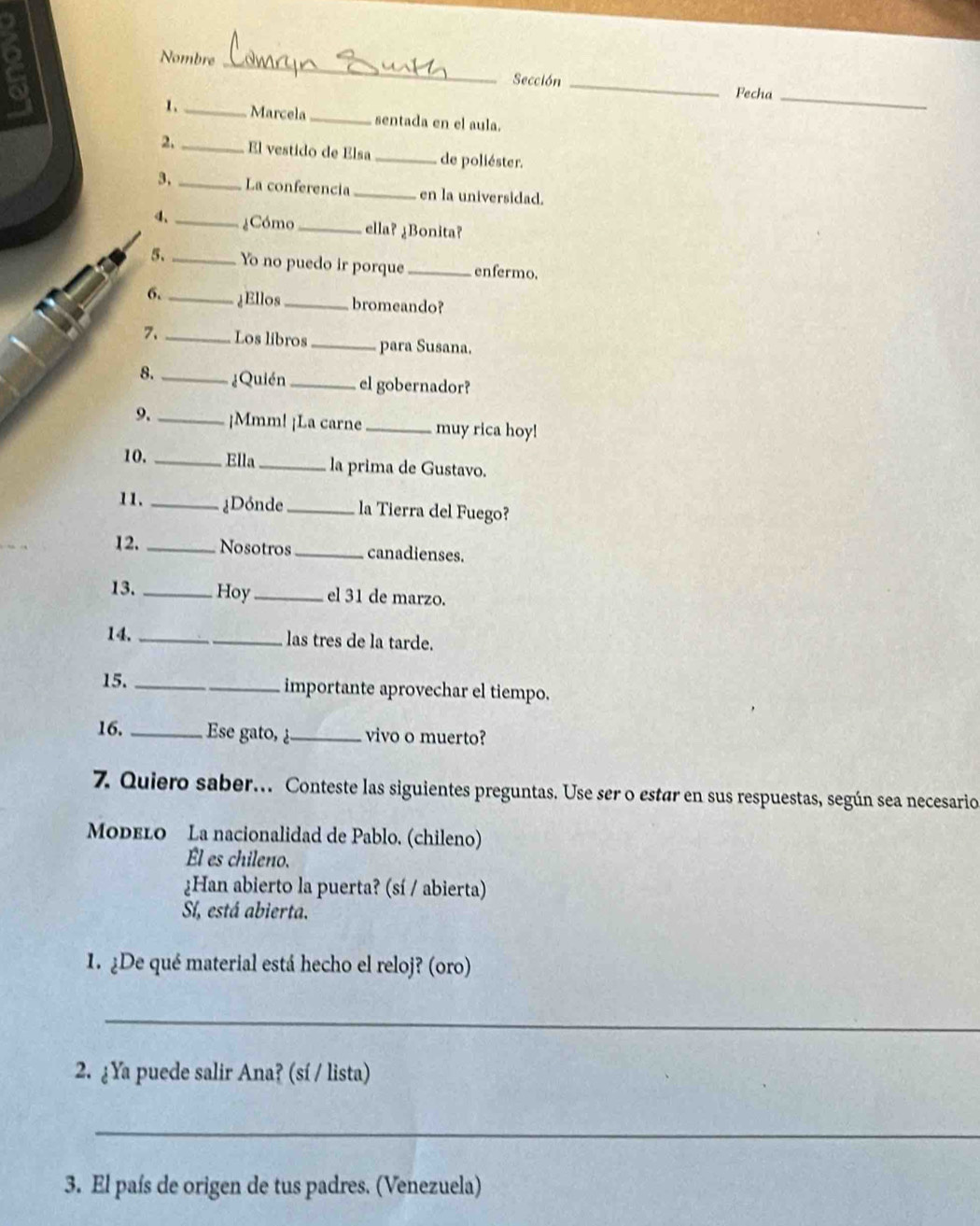 a
_
Nombre _Sección _Fecha
1. _ Marcela _sentada en el aula.
2. _El vestido de Elsa_ de poliéster.
3, _La conferencia _en la universidad.
4、 _¿Cómo _ella? ¿Bonita?
5. _Yo no puedo ir porque_ enfermo.
6. _¿Ellos _bromeando?
7. _Los libros _para Susana.
8. _¿Quién _el gobernador?
9. _¡Mmm! ¡La carne_ muy rica hoy!
10. _Ella _la prima de Gustavo.
11. _¿Dónde _la Tierra del Fuego?
12. _Nosotros_ canadienses.
13. _Hoy_ el 31 de marzo.
14. _las tres de la tarde.
15. _importante aprovechar el tiempo.
16. _Ese gato, ¿ _vivo o muerto?
7. Quiero saber.. Conteste las siguientes preguntas. Use ser o estar en sus respuestas, según sea necesario
ModeLo La nacionalidad de Pablo. (chileno)
Él es chileno.
¿Han abierto la puerta? (sí / abierta)
Sí, está abierta.
1. ¿De qué material está hecho el reloj? (oro)
_
2. ¿Ya puede salir Ana? (sí / lista)
_
3. El país de origen de tus padres. (Venezuela)