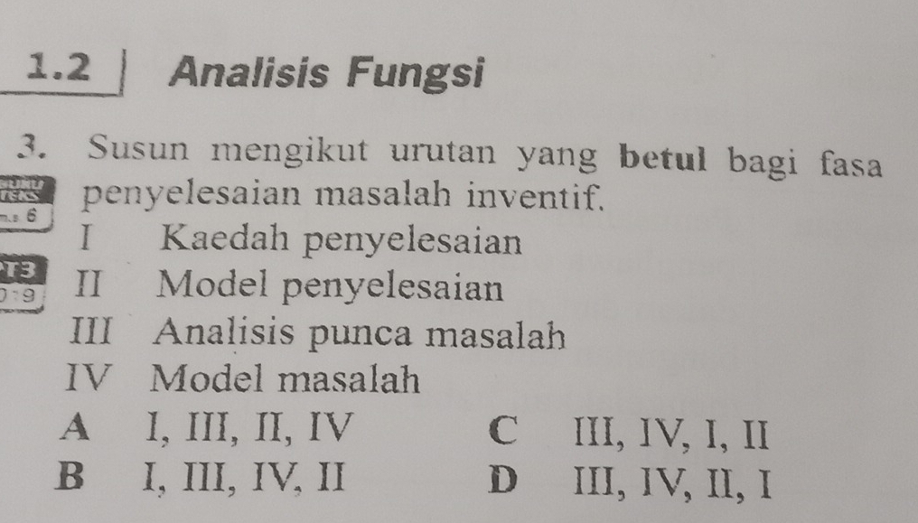 1.2 Analisis Fungsi
3. Susun mengikut urutan yang betul bagi fasa
re penyelesaian masalah inventif.
m.s 6
I Kaedah penyelesaian
T3 II Model penyelesaian
0:9
III Analisis punca masalah
IV Model masalah
A I, III, II, IV C III, IV, I, II
B I, III, IV, II D III, IV, II, I