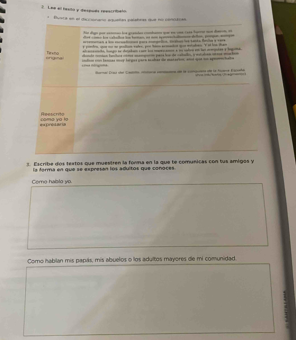 Lee el texto y después reescribelo. 
* Busca en el diccionario aquellas palabras que no conozeas 
No digo por estenso los gramdes combates que en una casa fuerte nos dieron, m 
dtré como los caballos los hesan, ni nos aprovechálemos delins, porque, aunque 
arremetían a los escuadrones para rompellos, tirában les tanta flecha y vara 
y piedra, que no se pudían valer, por bien acmados que estaban. Y st los jian 
Texto 
alzanzando, luego se dejaban caer los mexicanos a su salvo en las acequias y laguna. 
dónde tenían bechos otros mamparos para los de caballo, y extaban otros muchos 
original indios con lanzas muy largas para acabar de matarios, anaí que no aprovechaba 
cosa ninguna. 
Bernal Diaz del Castilla. Historia verdazra de la canguisza de la Nueva España 
shre inlo/kwto (fragmen(o) 
Reescrito 
como yo lo 
expresaría 
3. Escribe dos textos que muestren la forma en la que te comunicas con tus amigos y 
la forma en que se expresan los adultos que conoces. 
Como hablo yo. 
Como hablan mis papás, mis abuelos o los adultos mayores de mi comunidad.