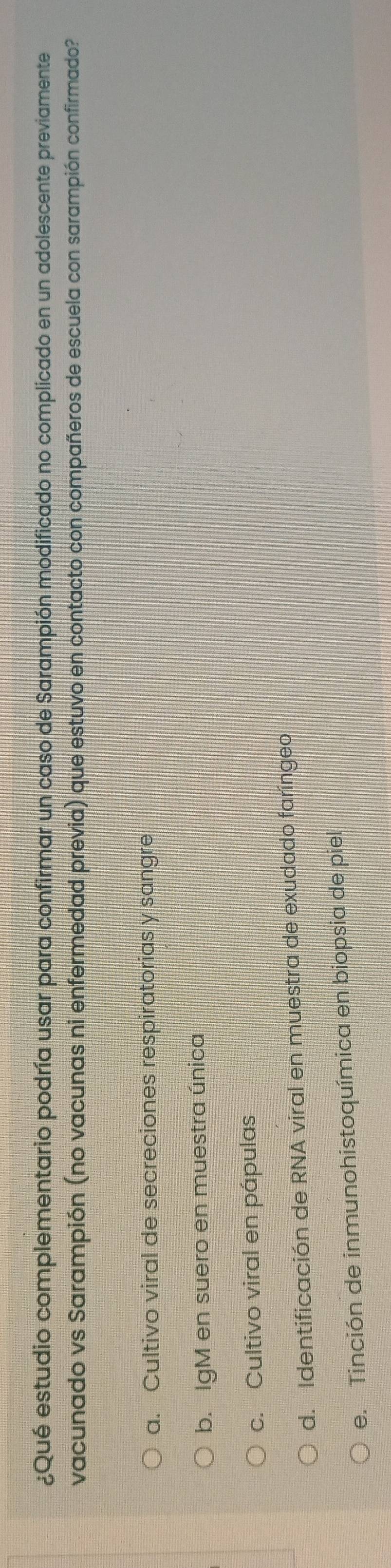 ¿Qué estudio complementario podría usar para confirmar un caso de Sarampión modificado no complicado en un adolescente previamente
vacunado vs Sarampión (no vacunas ni enfermedad previa) que estuvo en contacto con compañeros de escuela con sarampión confirmado?
a. Cultivo viral de secreciones respiratorias y sangre
b. IgM en suero en muestra única
c. Cultivo viral en pápulas
d. Identificación de RNA viral en muestra de exudado faríngeo
e. Tinción de inmunohistoquímica en biopsia de piel