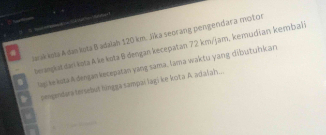 oe ne t hs ttie =' 
larak kota A dan kota B adalah 120 km. Jika seorang pengendara motor 
berangkat dari kota A ke kota B dengan kecepatan 72 km/jam, kemudian kembali 
lagi ke kota A dengan kecepatan yang sama, lama waktu yang dibutuhkan 
pengendara tersebut hingga sampai lagi ke kota A adalah...