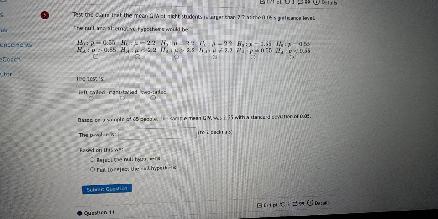 3 99 Details
s
Test the claim that the mean GPA of night students is larger than 2.2 at the 0.05 significance level.
us
The null and alternative hypothesis would be:
uncements H_0:p=0.55H_0:mu =2.2H_0:mu =2.2H_0:mu =2.2H_0:p=0.55H_0:p=0.55
H_A:p>0.55H_A:mu <2.2H_A:mu >2.2H_A:mu != 2.2H_A:p!= 0.55H_A:p<0.55
eCoach
utor
The test is:
left-tailed right-tailed two-tailed
Based on a sample of 65 people, the sample mean GPA was 2.25 with a standard deviation of 0.05.
The p -value is: (to 2 decimals)
Based on this we:
Reject the null hypothesis
Fail to reject the null hypothesis
Submit Question
□ 0/1 pt つ 3 2 99 Details
Question 11