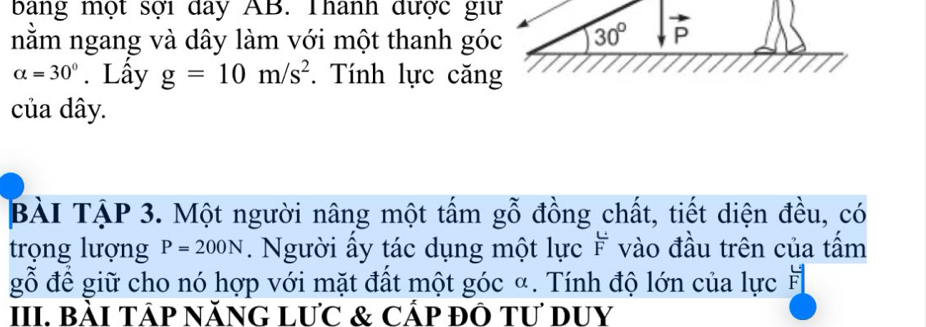 bang một sợi day AB. Thanh được giữ 
nằm ngang và dây làm với một thanh góc 30° P
alpha =30°. Lấy g=10m/s^2. Tính lực căng 
của dây. 
BÀI TẠP 3. Một người nâng một tấm gỗ đồng chất, tiết diện đều, có 
trọng lượng P=200N. Người ấy tác dụng một lực F vào đầu trên của tấm 
gỗ để giữ cho nó hợp với mặt đất một góc α. Tính độ lớn của lực # 
III. BàI TÁP NĂNG LƯC & Cấp đÔ Tư DUY