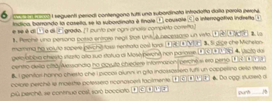 a co) I seguenti periodi contengono tutti una subordinata introdotta dalla parola perché.
lndica, barrando la casella, se la subordinata é finale E causale © o interrogativa indiretta n
e se è di o di 2° grado. [1 punto per ogni anaiisi compíeto corretta]
Perohé una persona possa entrare negli Statí Uniti é necessario un visto vector v(0) ef2 2.lo
mamma na voluto sapere pérché fossi rientrata cosl tardi e a z° 3. Si dice che Michelan
gelo abbía chresto stizzito allo sua statua di Mosè perche non parlasse. a n 1° 2 4. Uscito dai
centro delia città/Alessandra ha dovuto chiedere informazion/perche si era perso a 1° a
e lgenitori hanno chiesto che i piccori aiunni in gita indossassero fufti un cappellino della stesso
colcre perché le maestre poressero ricanoscerti facilmente c a 1° 2° 6. Da oggi stucrierða
più perché, se contrnuo cosí, saró bocciato. || c a 1° 2°
purh _ 16