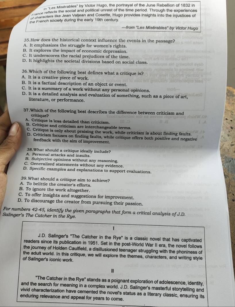 In ''Les Misérables'' by Victor Hugo, the portrayal of the June Rebellion of 1832 in
France reflects the social and political unrest of the time period. Through the experiences
characters like Jean Valjean and Cosette, Hugo provides insights into the injustices of
the French society during the early 19th century.
---from "Les Misérables" by Victor Hugo
35.How does the historical context influence the events in the passage?
A. It emphasizes the struggle for women's rights.
B. It explores the impact of economic depression.
C. It underscores the racial prejudices of the time.
D. It highlights the societal divisions based on social class.
36.Which of the following best defines what a critique is?
A. It is a creative piece of work.
B. It is a factual description of an object or event.
C. It is a summary of a work without any personal opinions.
D. It is a detailed analysis and evaluation of something, such as a piece of art,
literature, or performance.
37.Which of the following best describes the difference between criticism and
critique?
A. Critique is less detailed than criticism.
B. Critique and criticism are interchangeable terms.
C. Critique is only about praising the work, while criticism is about finding faults.
D. Criticism focuses on finding faults, while critique offers both positive and negative
feedback with the aim of improvement.
38.What should a critique ideally include?
A. Personal attacks and insults.
B. Subjective opinions without any reasoning.
C. Generalized statements without any evidence.
D. Specific examples and explanations to support evaluations.
39.What should a critique aim to achieve?
A. To belittle the creator's efforts.
B. To ignore the work altogether.
C. To offer insights and suggestions for improvement.
D. To discourage the creator from pursuing their passion.
For numbers 42-45, identify the given paragraphs that form a critical analysis of J.D.
Salinger’s The Catcher in the Rye.
J.D. Salinger's "The Catcher in the Rye" is a classic novel that has captivated
readers since its publication in 1951. Set in the post-World War II era, the novel follows
the journey of Holden Caulfield, a disillusioned teenager struggling with the phoniness of
the adult world. In this critique, we will explore the themes, characters, and writing style
of Salinger's iconic work.
"The Catcher in the Rye" stands as a poignant exploration of adolescence, identity,
and the search for meaning in a complex world. J.D. Salinger's masterful storytelling and
vivid characterization have cemented the novel's status as a literary classic, ensuring its
enduring relevance and appeal for years to come.