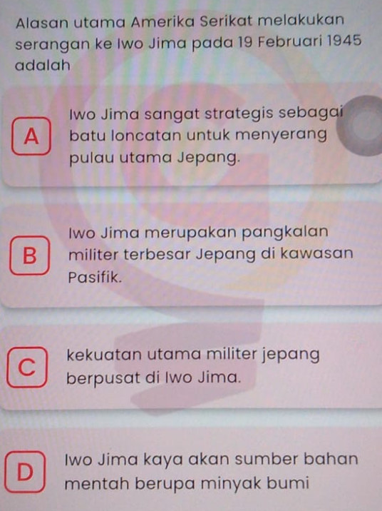 Alasan utama Amerika Serikat melakukan
serangan ke Iwo Jima pada 19 Februari 1945
adalah
Iwo Jima sangat strategis sebagai
A batu loncatan untuk menyerang
pulau utama Jepang.
Iwo Jima merupakan pangkalan
B militer terbesar Jepang di kawasan
Pasifik.
kekuatan utama militer jepang
C berpusat di Iwo Jima.
Iwo Jima kaya akan sumber bahan
D mentah berupa minyak bumi