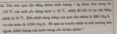 Thả một quả cầu bằng nhôm khối lượng 1 kg được đun nóng tới
150°C vào một cốc đựng nước ở 20°C , nhiệt độ khi có sự cân bằng 
nhiệt là 50°C. Biết nhiệt dung riêng của quả cầu nhôm là 880 J/kg.K 
và của nước là 4200 J/kg. K. Bỏ qua sự truyền nhiệt ra môi trường bên 
ngoài. Khối lượng của nước trong cốc là bao nhiêu ?