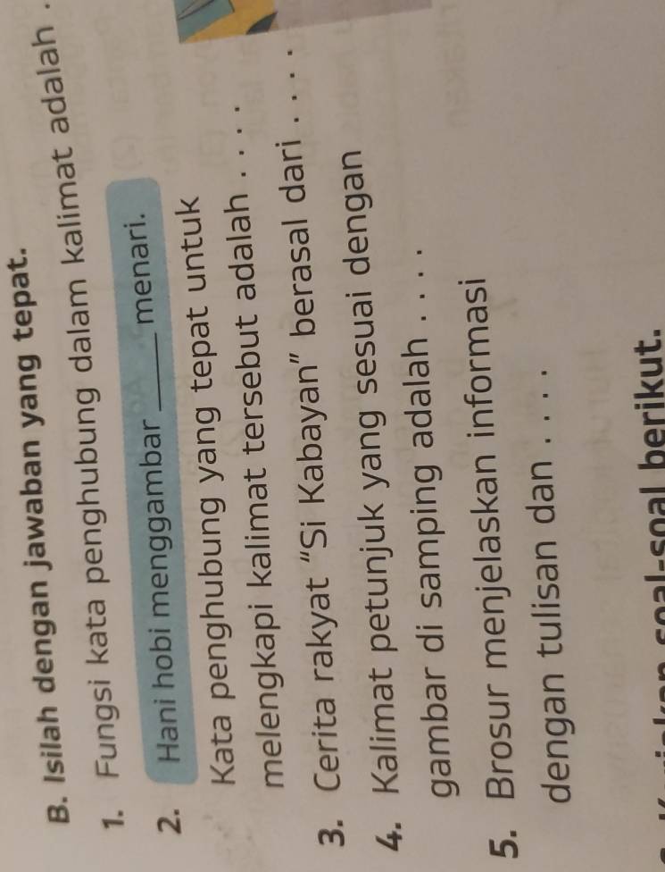 Isilah dengan jawaban yang tepat. 
1. Fungsi kata penghubung dalam kalimat adalah . 
2. Hani hobi menggambar _menari. 
Kata penghubung yang tepat untuk 
melengkapi kalimat tersebut adalah . . . . 
3. Cerita rakyat “Si Kabayan” berasal dari . . . . 
4. Kalimat petunjuk yang sesuai dengan 
gambar di samping adalah . . . . 
5. Brosur menjelaskan informasi 
dengan tulisan dan . . . . 
l- o erik ut.