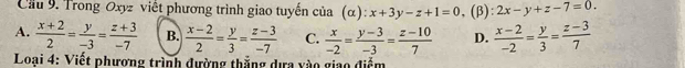 Cilu 9. Trong Oxyz viết phương trình giao tuyến của (α): x+3y-z+1=0 , (β): 2x-y+z-7=0.
A.  (x+2)/2 = y/-3 = (z+3)/-7  B.  (x-2)/2 = y/3 = (z-3)/-7  C.  x/-2 = (y-3)/-3 = (z-10)/7  D.  (x-2)/-2 = y/3 = (z-3)/7 
* Loại 4: Viết phương trình đường thắng dựa vào giao điểm