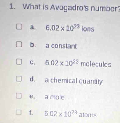 What is Avogadro's number? 
a. 6.02* 10^(23) ions 
bù a constant 
C. 6.02* 10^(23)mol e ules 
d. a chemical quantity 
e. a mole 
f. 6.02* 10^(23) atoms