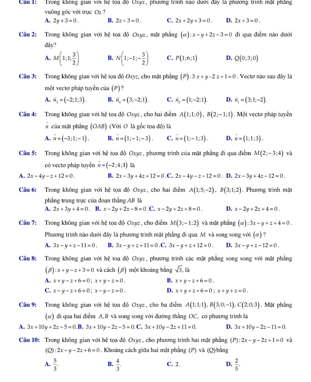 Cầu 1: Trong không gian với hệ tọa độ Oxyz, phương trình nào dưới đây là phương trình mặt phẳng
vuông góc với trục Oz ?
A. 2y+3=0. B. 2z+3=0. C. 2x+2y+3=0. D. 2x+3=0.
Câu 2: Trong không gian với hệ tọa độ Oxyz, mặt phẳng (alpha ):x-y+2z-3=0 đi qua điểm nào dưới
đây?
A. M(1;1; 3/2 ) B. N(1;-1;- 3/2 ) C. P(1;6;1) D. Q(0;3;0)
Câu 3: Trong không gian với hhat e tọa dhat QOxy z, cho mặt phắng (P):3x+y-2z+1=0. Vectơ nào sau đây là
một vectơ pháp tuyển cia(P)
A. vector n_3=(-2;1;3). B. vector n_4=(3;-2;1). C. vector n_2=(1;-2;1). D. vector n_1=(3;1;-2).
Câu 4: Trong không gian với hệ tọa độ Oxyz , cho hai điểm A(1;1;0),B(2;-1;1). Một vectơ pháp tuyển
# của mặt phẳng (OAB) (Với O là gốc tọa độ) là
A. vector n=(-3;1;-1). B. vector n=(1;-1;-3). C. vector n=(1;-1;3). D. vector n=(1;1;3).
Câu 5: Trong không gian với hệ tọa độ Oxyz , phương trình của mặt phẳng đi qua điểm M(2;-3;4) và
có vectơ pháp tuyến vector n=(-2;4;1) là
A. 2x-4y-z+12=0. B. 2x-3y+4z+12=0 .C. 2x-4y-z-12=0. D. 2x-3y+4z-12=0.
Câu 6: Trong không gian với hệ tọa độ Oxyz, cho hai điểm A(1;5;-2),B(3;1;2). Phương trình mặt
phẳng trung trực của đoạn thắng AB là
A. 2x+3y+4=0. B. x-2y+2x-8=0.C. x-2y+2z+8=0. D. x-2y+2z+4=0.
Câu 7: Trong không gian với hệ tọa độ Oxyz , cho điểm M(3;-1;2) và mặt phẳng (alpha ):3x-y+z+4=0.
Phương trình nào dưới đây là phương trình mặt phẳng đi qua M và song song với (α) ?
A. 3x-y+z-11=0. B. 3x-y+z+11=0 .C. 3x-y+z+12=0. D. 3x-y+z-12=0.
Câu 8: Trong không gian với hệ toạ độ Oxyz, phương trình các mặt phẳng song song với mặt phẳng
(β) :x+y-z+3=0 và cách (β) một khoảng bằng sqrt(3),1a
A. x+y-z+6=0;x+y-z=0. B. x+y-z+6=0.
C. x-y-z+6=0;x-y-z=0. D. x+y+z+6=0;x+y+z=0.
Câu 9: Trong không gian với hệ tọa độ Oxyz, cho ba điểm A(1;1;1),B(3;0;-1),C(2;0;3). Mặt phắng
(α) đi qua hai điểm A,B và song song với đường thẳng OC, có phương trình là
A. 3x+10y+2z-5=0. B. 3x+10y-2z-5=0. C. 3x+10y-2z+11=0. D. 3x+10y-2z-11=0.
Câu 10: Trong không gian với hệ tọa độ Oxyz, cho phương trình hai mặt phẳng F ):2x-y-2z+1=0 và
(Q): 2x-y-2z+6=0. Khoảng cách giữa hai mặt phẳng (P) và (Q) bằng
A.  5/3 .  4/3 . C. 2. D.  2/5 .
B.