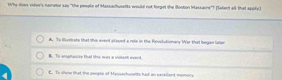 Why does video's narrator say "the people of Massachusetts would not forget the Boston Massacre"? (Select all that apply.)
A. To illustrate that this event played a role in the Revolutionary War that began later
B. To emphasize that this was a violent event.
C. To show that the people of Massachusetts had an excellent memory