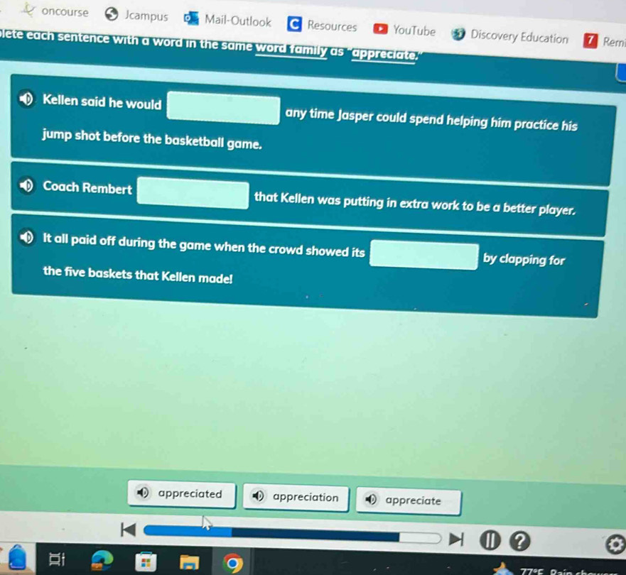 oncourse Jcampus Mail-Outlook Resources YouTube Discovery Education
Rem
blete each sentence with a word in the same word family as "appreciate
Kellen said he would any time Jasper could spend helping him practice his
jump shot before the basketball game.
Coach Rembert that Kellen was putting in extra work to be a better player.
It all paid off during the game when the crowd showed its by clapping for
the five baskets that Kellen made!
appreciated appreciation appreciate
77º