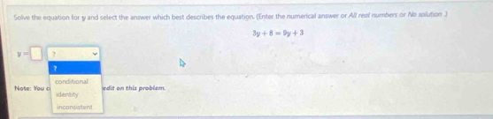 Solve the equation for y and select the answer which best describes the equation. (Enter the numerical answer or All real numbers or No solution .)
3y+8=9y+3
v=□ ? 
7 
conditional edit on this problem 
Note: You c identity 
inconsistent