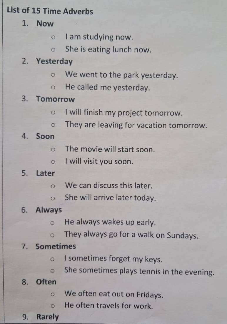 List of 15 Time Adverbs 
1. Now 
I am studying now. 
She is eating lunch now. 
2. Yesterday 
We went to the park yesterday. 
He called me yesterday. 
3. Tomorrow 
I will finish my project tomorrow. 
They are leaving for vacation tomorrow. 
4. Soon 
The movie will start soon. 
I will visit you soon. 
5. Later 
We can discuss this later. 
She will arrive later today. 
6. Always 
He always wakes up early. 
They always go for a walk on Sundays. 
7. Sometimes 
I sometimes forget my keys. 
She sometimes plays tennis in the evening. 
8. Often 
We often eat out on Fridays. 
He often travels for work. 
9. Rarely