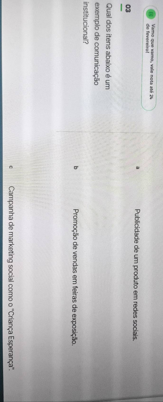 Vamo que vamo, vale nota até 24
de fevereiro!
a *Publicidade de um produto em redes sociais.
03
Qual dos itens abaixo é um
exemplo de comunicação
institucional?
b Promoção de vendas em feiras de exposição.
C Campanha de marketing social como o ''Criança Esperança''.