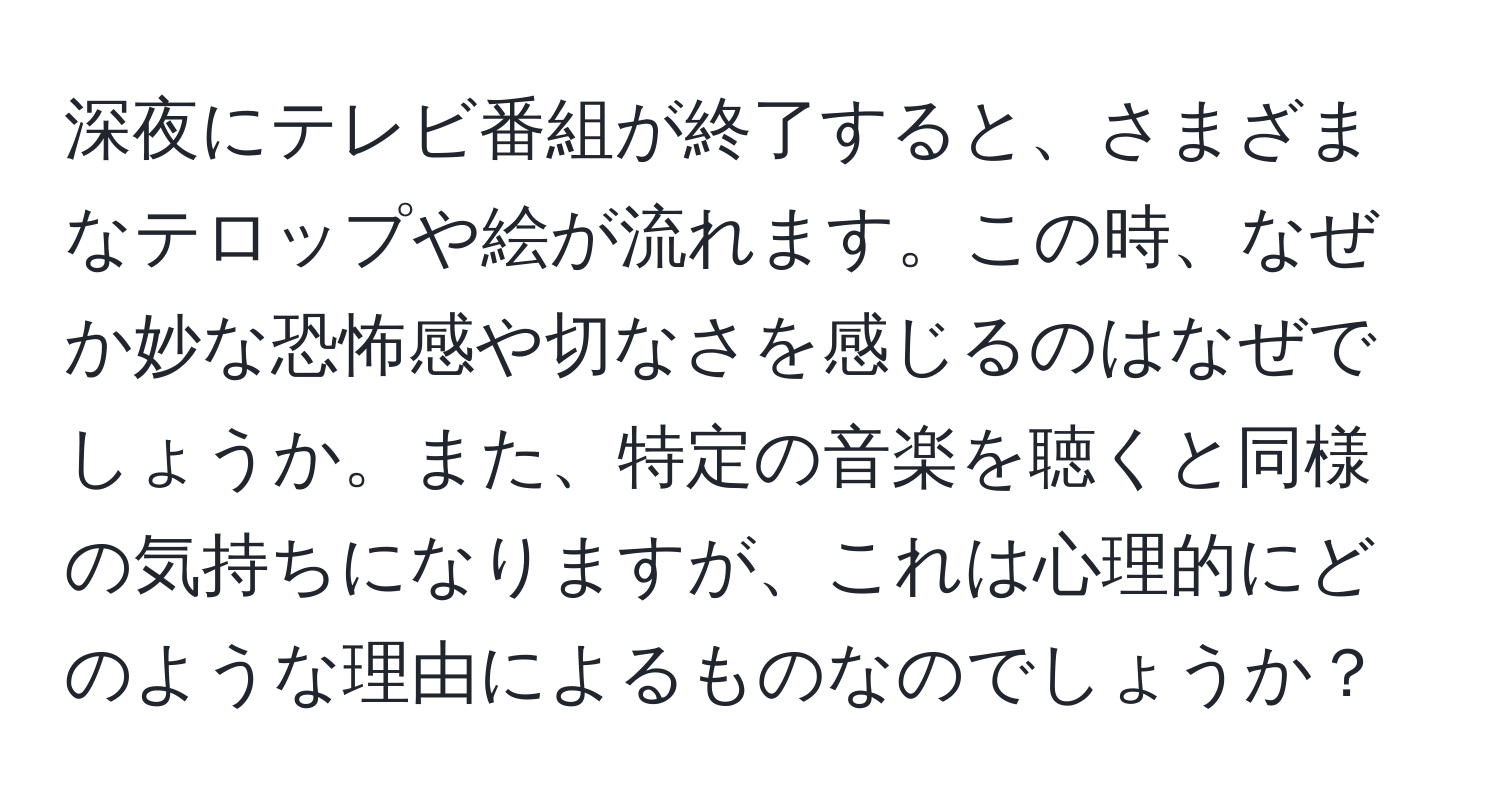 深夜にテレビ番組が終了すると、さまざまなテロップや絵が流れます。この時、なぜか妙な恐怖感や切なさを感じるのはなぜでしょうか。また、特定の音楽を聴くと同様の気持ちになりますが、これは心理的にどのような理由によるものなのでしょうか？