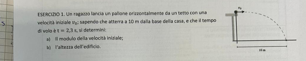 Un ragazzo lancia un pallone orizzontalmente da un tetto con una 
velocità iniziale v; sapendo che atterra a 10 m dalla base della casa, e che il tempo 
di volo è t=2,3s , si determini: 
a) Il modulo della velocità iniziale; 
b) l‘altezza dell’edificio.