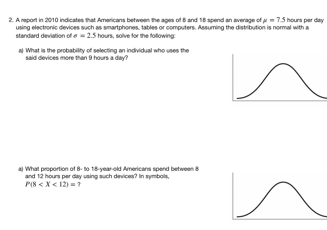 A report in 2010 indicates that Americans between the ages of 8 and 18 spend an average of mu =7.5 hours per day
using electronic devices such as smartphones, tables or computers. Assuming the distribution is normal with a 
standard deviation of sigma =2.5 hours, solve for the following: 
a) What is the probability of selecting an individual who uses the 
said devices more than 9 hours a day? 
a) What proportion of 8 - to 18-year -old Americans spend between 8
and 12 hours per day using such devices? In symbols,
P(8 ?