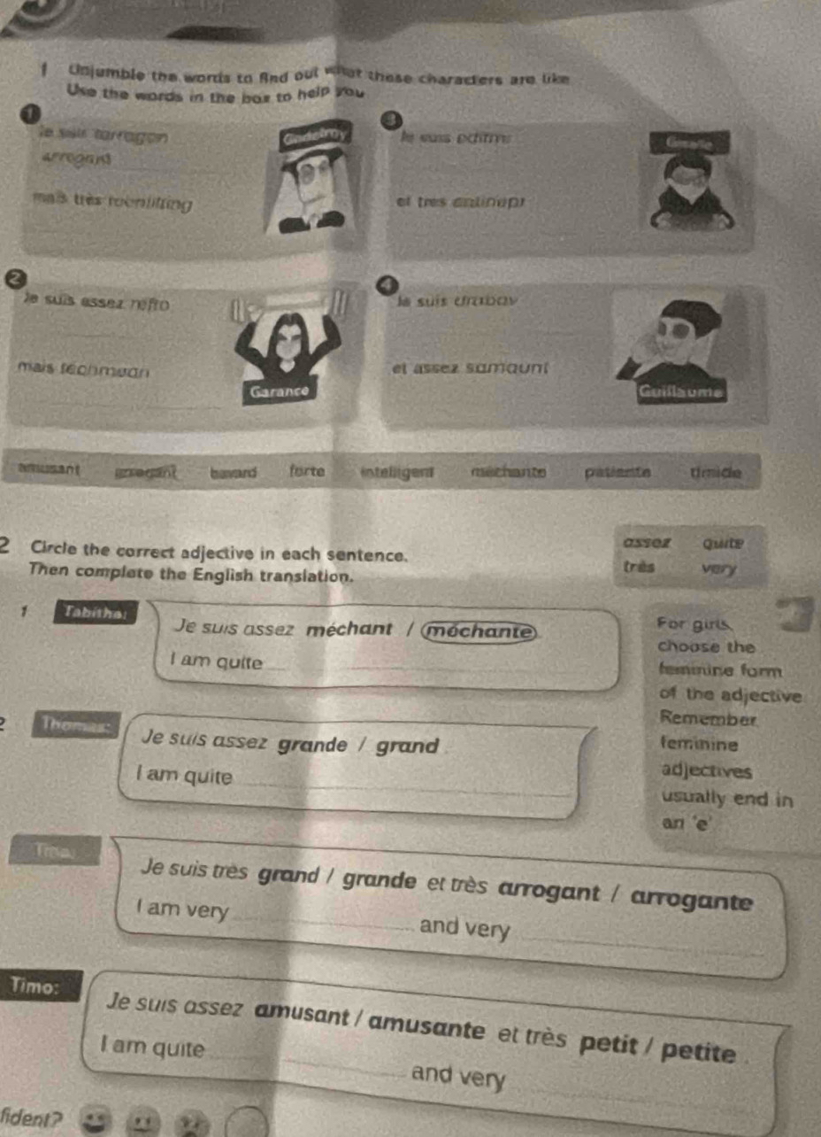 Unjumble the words to And out what these characters are like
Use the words in the bax to help you
le sii tarragon le euss échtrve Gesale
arrogans
mais très roonlifting
et tres anlinap
2
le suís assez refro
ls suís drabav
mais fechmeon el assez samount
Garance Guillaume
arregant bavard forte intelligent machante patiante timide
asser
2 Circle the correct adjective in each sentence. Quite
très
Then complete the English translation. very
1 Tabitha: For girls.
Je suis assez méchant / (méchante
choose the
I am quite_ __femnine form
of the adjective
Remember
Thomas: Je suis assez grande / gran feminine
I am quite
_
adjectives
usually end in
an 'e'
Troa Je suis très grand / grande et très arrogant / arrogante
_
I am very_ and very
Timo: Je suis assez amusant / amusante et très petit / petite
I am quite and very
fident?