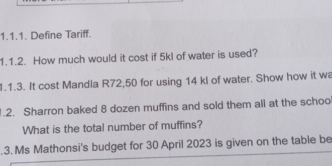 Define Tariff. 
1.1.2. How much would it cost if 5kl of water is used? 
1.1.3. It cost Mandla R72,50 for using 14 kl of water. Show how it wa 
1.2. Sharron baked 8 dozen muffins and sold them all at the schoo 
What is the total number of muffins? 
.3. Ms Mathonsi's budget for 30 April 2023 is given on the table be