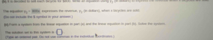 it is decided to sell each bicycle for $800. Writte an equation using y_2
The equation y_2=_ 800x expresses the revenue, y_2 (in dollars), when x bicycles are sold. 
(Do not include the $ symbol in your answer.) 
(c) Form a system from the linear equation in part (a) and the linear equation in part (b). Solve the syster. 
The solution set to this system is □. 
(Type an ordered pair. Do not use commas in the individual sbordinates.)