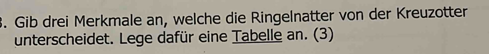 Gib drei Merkmale an, welche die Ringelnatter von der Kreuzotter 
unterscheidet. Lege dafür eine Tabelle an. (3)