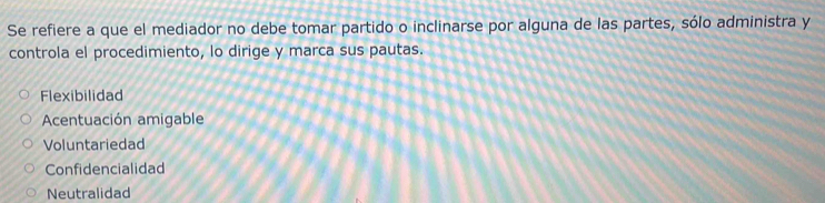 Se refiere a que el mediador no debe tomar partido o inclinarse por alguna de las partes, sólo administra y
controla el procedimiento, lo dirige y marca sus pautas.
Flexibilidad
Acentuación amigable
Voluntariedad
Confidencialidad
Neutralidad