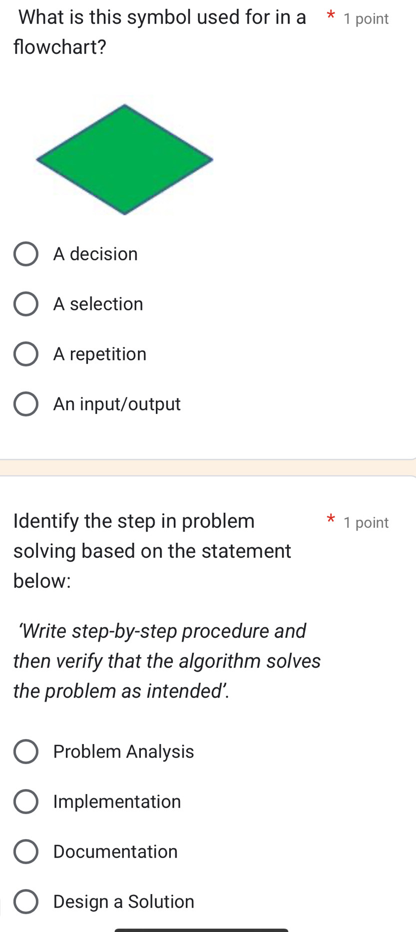 What is this symbol used for in a * 1 point
flowchart?
A decision
A selection
A repetition
An input/output
Identify the step in problem 1 point
solving based on the statement
below:
‘Write step-by-step procedure and
then verify that the algorithm solves
the problem as intended’.
Problem Analysis
Implementation
Documentation
Design a Solution