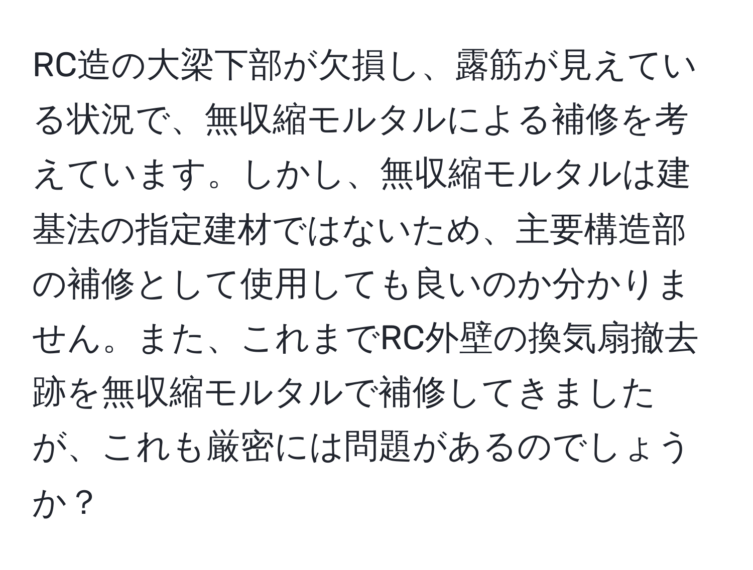 RC造の大梁下部が欠損し、露筋が見えている状況で、無収縮モルタルによる補修を考えています。しかし、無収縮モルタルは建基法の指定建材ではないため、主要構造部の補修として使用しても良いのか分かりません。また、これまでRC外壁の換気扇撤去跡を無収縮モルタルで補修してきましたが、これも厳密には問題があるのでしょうか？