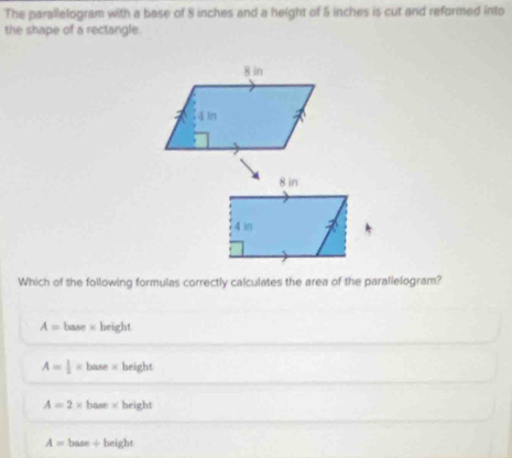 The parallelogram with a base of 8 inches and a height of 5 inches is cut and reformed into
the shape of a rectangle.
Which of the following formulas correctly calculates the area of the parallelogram?
A= base × height
A= 1/2 = base × height
A=2* base height
A= base ÷ height