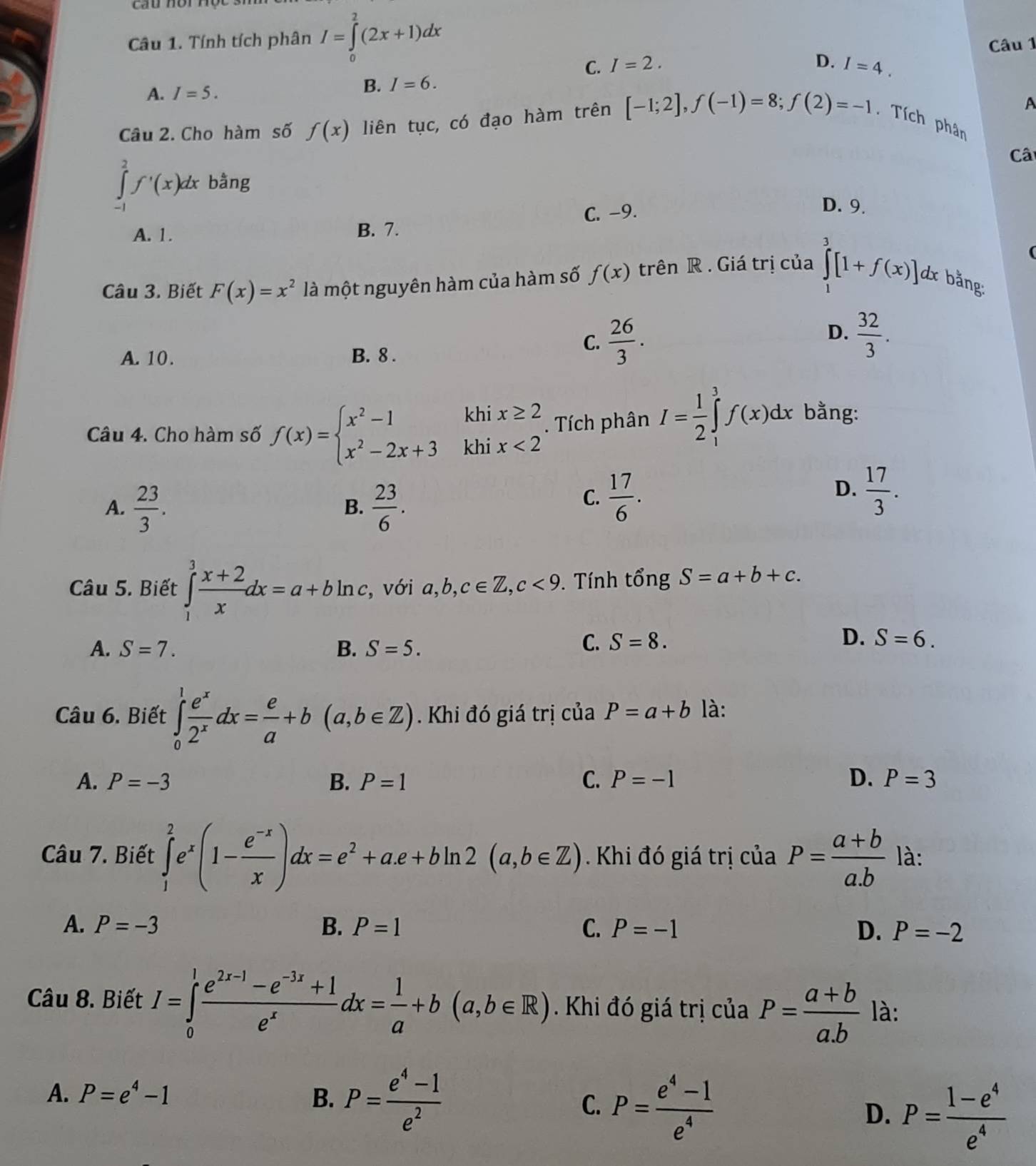 cầu nòr nột
Câu 1. Tính tích phân I=∈tlimits _0^(2(2x+1)dx Câu 1
C. I=2.
A. I=5.
B. I=6. D. I=4.
A
Câu 2. Cho hàm số f(x) liên tục, có đạo hàm trên [-1;2],f(-1)=8;f(2)=-1. Tích phân
Câ
∈tlimits _(-1)^2f'(x)dx bằng
A. 1. B. 7. C. -9.
D. 9.
Câu 3. Biết F(x)=x^2) là một nguyên hàm của hàm số f(x) trên R . Giá trị của ∈tlimits _1^(3[1+f(x)] dx bằng:
D.
A. 10. B. 8 .
C. frac 26)3.  32/3 .
khi x≥ 2. Tích phân I= 1/2 ∈tlimits _1^(3f(x)dx bằng:
Câu 4. Cho hàm số f(x)=beginarray)l x^2-1 x^2-2x+3endarray. khi x<2</tex>
A.  23/3 .  23/6 .
D.
B.
C.  17/6 .  17/3 .
Câu 5. Biết ∈tlimits _1^(3frac x+2)xdx=a+bln c, , với a,b,c∈ Z,c<9</tex> . Tính tổng S=a+b+c.
A. S=7. B. S=5.
C. S=8. D. S=6.
Câu 6. Biết ∈tlimits _0^(1frac e^x)2^xdx= e/a +b(a,b∈ Z). Khi đó giá trị của P=a+b là:
A. P=-3 B. P=1 C. P=-1 D. P=3
Câu 7. Biết ∈tlimits _1^(2e^x)(1- (e^(-x))/x )dx=e^2+a.e+bln 2(a,b∈ Z) Khi đó giá trị của P= (a+b)/a.b  là:
A. P=-3 B. P=1 C. P=-1 D. P=-2
Câu 8. Biết I=∈tlimits _0^(1frac e^2x-1)-e^(-3x)+1e^xdx= 1/a +b(a,b∈ R) Khi đó giá trị của P= (a+b)/a.b  là:
A. P=e^4-1 B. P= (e^4-1)/e^2  C. P= (e^4-1)/e^4 
D. P= (1-e^4)/e^4 