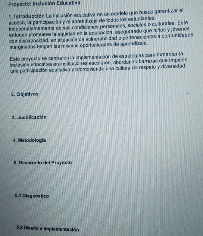 Proyecto: Inclusión Educativa 
1. Introducción La inclusión educativa es un modelo que busca garantizar el 
acceso, la participación y el aprendizaje de todos los estudiantes, 
independientemente de sus condiciones personales, sociales o culturales. Este 
enfoque promueve la equidad en la educación, asegurando que niños y jóvenes 
con discapacidad, en situación de vulnerabilidad o pertenecientes a comunidades 
marginadas tengan las mismas oportunidades de aprendizaje. 
Este proyecto se centra en la implementación de estrategias para fomentar la 
inclusión educativa en instituciones escolares, abordando barreras que impiden 
una participación equitativa y promoviendo una cultura de respeto y diversidad. 
2. Objetivos 
3. Justificación 
4. Metodología 
5. Desarrollo del Proyecto 
5.1 Diagnóstico 
5.2 Diseño e implementación