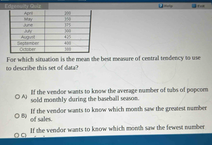 Edgenuity Quiz Help Exit
For which situation is the mean the best measure of central tendency to use
to describe this set of data?
If the vendor wants to know the average number of tubs of popcorn
A) sold monthly during the baseball season.
If the vendor wants to know which month saw the greatest number
B) of sales.
If the vendor wants to know which month saw the fewest number
C)