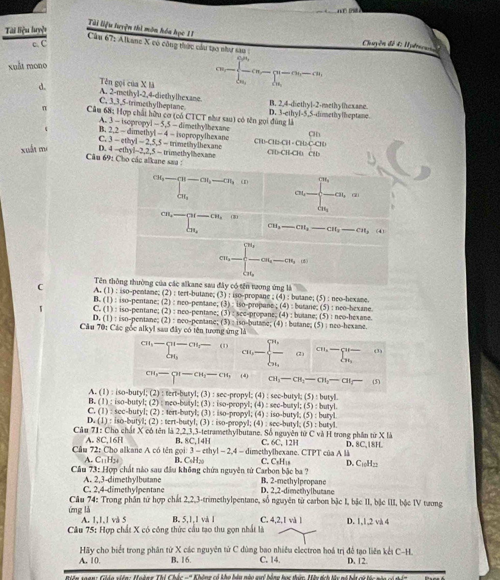 é e  
Tài liệu luyện thì môn hóa học 11
Tài liệu luyệt
c C
Câu 67: Alkane X có công thức cầu tạo như sau 
Chuyền đế 4 Hydrocano e
xuất mono
d. Tên gọi của X là
cn,-beginarrayl frac c_1n_2c-cn,-beginarrayl n-cn,-cn, n,endarray.
A. 2-methyl-2,4-diethylhexane. B. 2,4-diethyl-2-methylhexane.
C. 3,3,5-trimethylheptane D. 3-ethyl-5,5-dimethylheptane
π  Câu 68: Hợp chất hữu cơ (có CTCT như sau) có tên gọi đùng là
A. 3 - isopropyl -5.5- dimethylhexane
CHx
 B. 2,2 - dimethyl - 4 - isopropylhexanc -2,5,5-m methylhexane D-CH_2-CH=CH_2C-CID
C. 3 - ethyl C1
xuất m D. 4 -ethy -2,2,5- trimethylhexane CH-CH-CHa CH
Câu 69: Cho các alkane sau :
CH_3-beginarrayl -CH-CH_2-CH_3CH_3 (1
cu_a=beginarrayl frac (∈t)^(-CH_-cu_a)endarray. cu, cu_aendarray. (2)
beginarrayr CH,- +ar-CH_2Obeginarrayr CH_2) CH_3 CH_3-CH_2-CH_2 (4).
CH_3-[frac CH_3C-CH_4-CH_3(s0
Tên thông thường của các alkane sau đây có tên tương ứng là
C A. (1) : iso-pentane; (2) : tert-butane; (3) : iso-propane ; (4) : butane; (5) : neo-hexane.
B. (1) : iso-pentane; (2) : neo-pentane; (3) ; iso-propane ; (4) : butane; (5) : neo-hexane.
C. (1) : iso-pentane; (2) : neo-pentane; (3) : sec-propane; (4) : butane; (5) : neo-hexane.
D. (1) : iso-pentane; (2) : neo-pentane; (3) : iso-butane; (4) : butane; (5) : neo-hexane.
Câu 70: Các gốc alkyl sau đây có tên tương ứng là
beginarrayr c1-beginarrayl H_3H_1- CH_3 CH_3endarray  (1)
cu,- frac u (2) beginarrayr cn,- _ ^^ _  (3)
CH_3- (4) CH_1-CH_2-CH_2-CH_3- (5)
A. (1) : iso-butyl; (2) : tert-butyl; (3) : sec-propyl; (4) : sec-butyl; (5) : butyl.
B. (1) : iso-butyl; (2) : neo-butyl; (3) : iso-propyl; (4) : sec-butyl; (5) : butyl.
C. (1) : sec-butyl; (2) : tert-butyl; (3) : iso-propyl; (4) : iso-butyl; (5) : butyl
D. (1) : iso-butyl; (2) : tert-butyl, (3) : iso-propyl; (4) : sec-butyl; (5) : butyl.
Câu 71: Cho chất X có tên là 2,2,3,3-tetramethylbutane. Số nguyên tử C và H trong phần tử X là
A. 8C,16H B. 8C,14H C. 6C, 12H D. 8C、18HL
Cầu 72: Cho alkane A có tên gọi: 3 - ethyl - 2,4 - dimethylhexane. CTPT của A là
A. C₁H2 B. C₉H20 C. C₂H₁8 D. C10H22
Câu 73: Hợp chất nào sau đâu không chứa nguyên tử Carbon bậc ba ?
A. 2,3-dimethylbutane B. 2-methylpropane
C. 2,4-dimethylpentane D. 2,2-dimethylbutane
Câu 74: Trong phân tử hợp chất 2,2,3-trimethylpentane, số nguyên từ carbon bậc I, bậc II, bậc III, bậc IV tương
ứng là
A. 1,1,1 và 5 B. 5,1,1 và 1 C. 4,2,I và l D. 1,1,2 và 4
Câu 75: Hợp chất X có công thức cầu tạo thu gọn nhất là
Hãy cho biết trong phân tử X các nguyên tử C dùng bao nhiêu electron hoá trị đề tạo liên kết C-H.
A. 10, B. 16. C. 14. D. 12
Biên seạn: Giáo viên: Hgàng Thị Chắc -'' Không có kho bậu nào quý bằng học thức, Hãy tích lây nó bột cử lúc nào gó thên